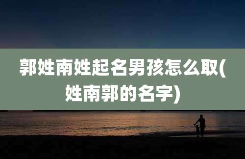 郭姓南姓起名男孩怎么取(姓南郭的名字)