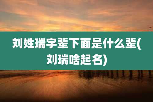 刘姓瑞字辈下面是什么辈(刘瑞啥起名)