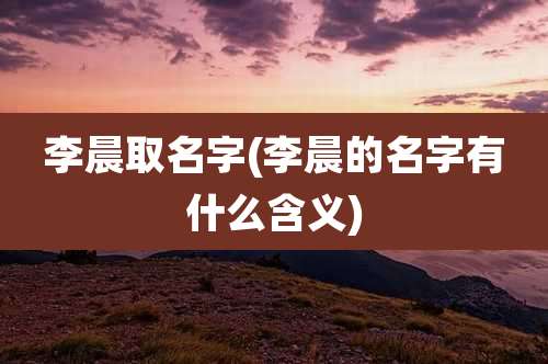 李晨取名字(李晨的名字有什么含义)