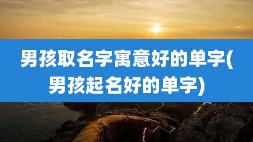 男孩取名字寓意好的单字(男孩起名好的单字)