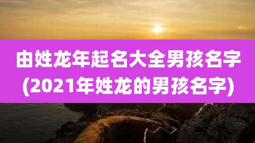 由姓龙年起名大全男孩名字(2021年姓龙的男孩名字)