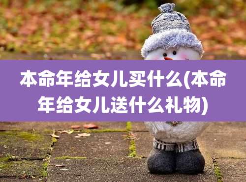 本命年给女儿买什么(本命年给女儿送什么礼物)