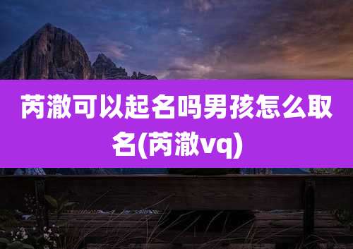 芮澈可以起名吗男孩怎么取名(芮澈vq)