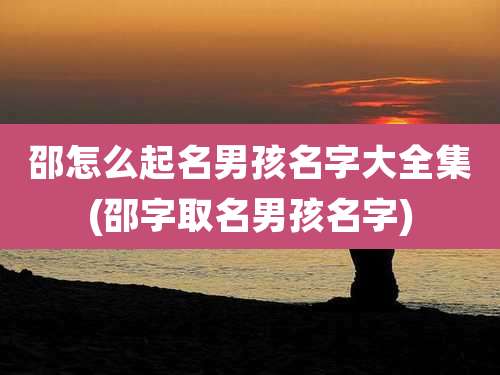 邵怎么起名男孩名字大全集(邵字取名男孩名字)