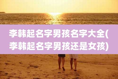 李韩起名字男孩名字大全(李韩起名字男孩还是女孩)