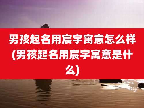 男孩起名用宸字寓意怎么样(男孩起名用宸字寓意是什么)