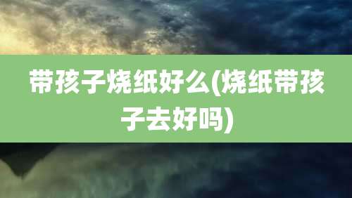 带孩子烧纸好么(烧纸带孩子去好吗)