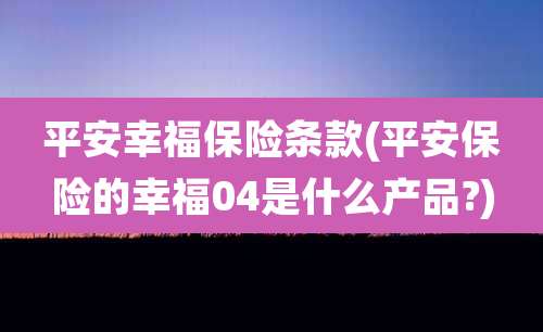 平安幸福保险条款(平安保险的幸福04是什么产品?)