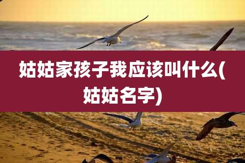 姑姑家孩子我应该叫什么(姑姑名字)