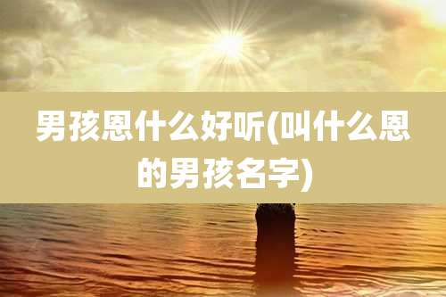 男孩恩什么好听(叫什么恩的男孩名字)