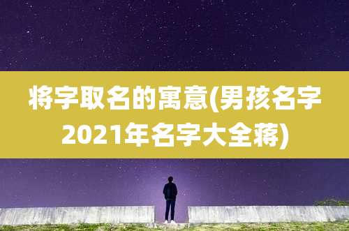 将字取名的寓意(男孩名字2021年名字大全蒋)