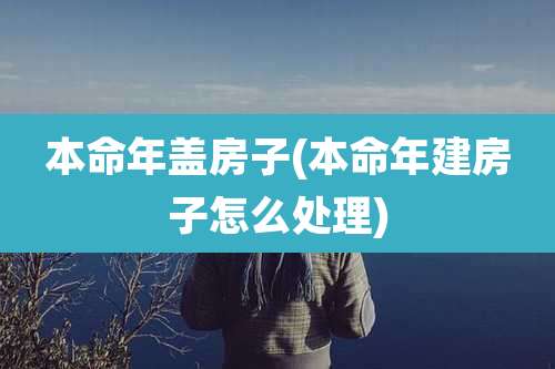 本命年盖房子(本命年建房子怎么处理)