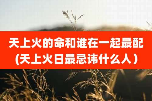 天上火的命和谁在一起最配(天上火日最忌讳什么人)