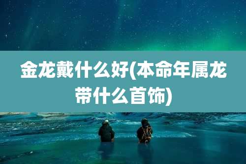 金龙戴什么好(本命年属龙带什么首饰)