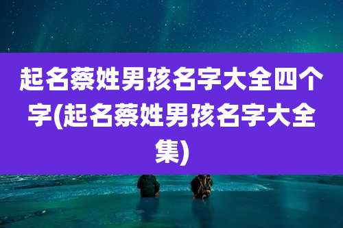 起名蔡姓男孩名字大全四个字(起名蔡姓男孩名字大全集)