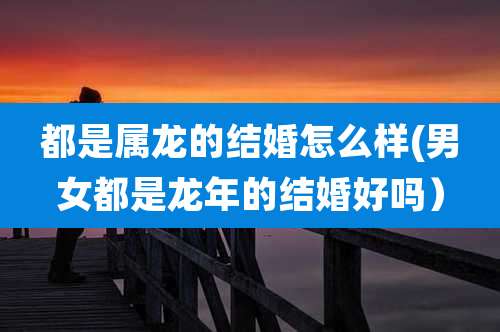 都是属龙的结婚怎么样(男女都是龙年的结婚好吗)