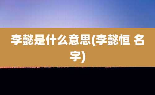李懿是什么意思(李懿恒 名字)