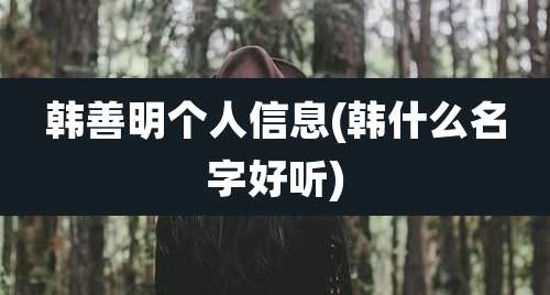 韩善明个人信息(韩什么名字好听)