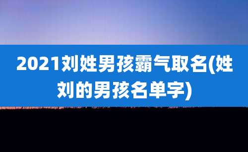 2021刘姓男孩霸气取名(姓刘的男孩名单字)