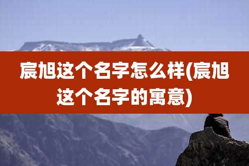 宸旭这个名字怎么样(宸旭这个名字的寓意)