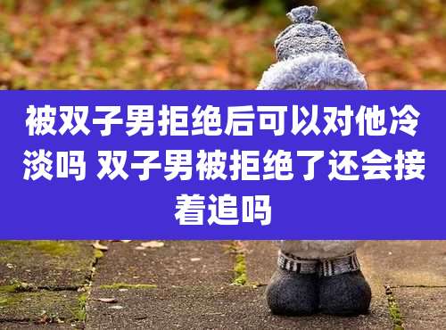 被双子男拒绝后可以对他冷淡吗 双子男被拒绝了还会接着追吗