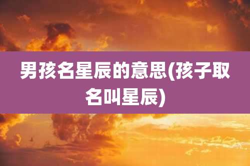 男孩名星辰的意思(孩子取名叫星辰)