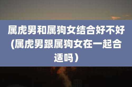 属虎男和属狗女结合好不好(属虎男跟属狗女在一起合适吗）