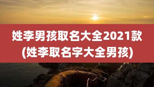姓李男孩取名大全2021款(姓李取名字大全男孩)