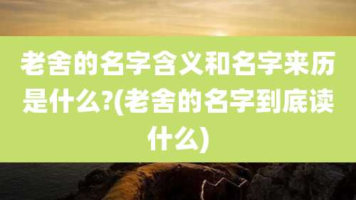 老舍的名字含义和名字来历是什么?(老舍的名字到底读什么)