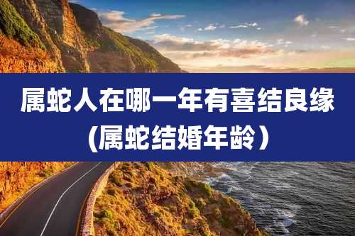 属蛇人在哪一年有喜结良缘(属蛇结婚年龄)