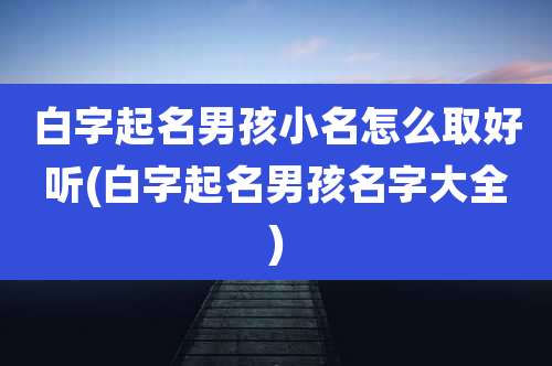 白字起名男孩小名怎么取好听(白字起名男孩名字大全)