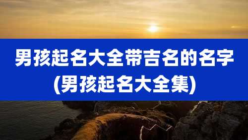 男孩起名大全带吉名的名字(男孩起名大全集)