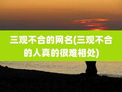 三观不合的网名(三观不合的人真的很难相处)