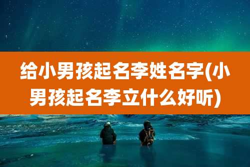 给小男孩起名李姓名字(小男孩起名李立什么好听)