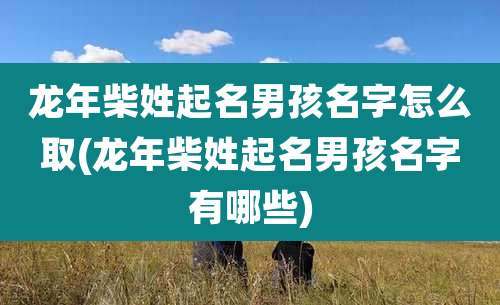 龙年柴姓起名男孩名字怎么取(龙年柴姓起名男孩名字有哪些)