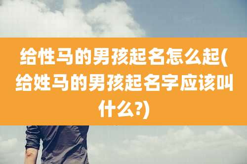 给性马的男孩起名怎么起(给姓马的男孩起名字应该叫什么?)