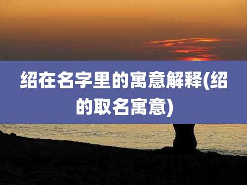 绍在名字里的寓意解释(绍的取名寓意)