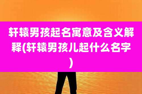 轩辕男孩起名寓意及含义解释(轩辕男孩儿起什么名字)