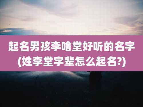 起名男孩李啥堂好听的名字(姓李堂字辈怎么起名?)