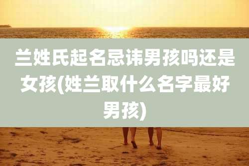 兰姓氏起名忌讳男孩吗还是女孩(姓兰取什么名字最好男孩)