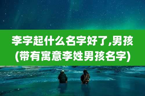 李字起什么名字好了,男孩(带有寓意李姓男孩名字)