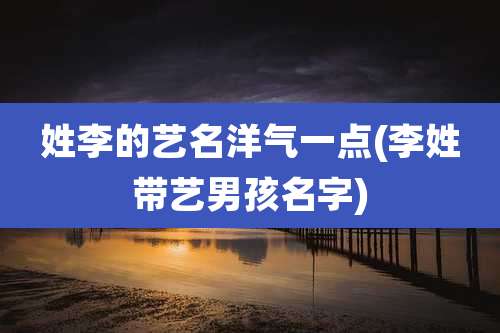 姓李的艺名洋气一点(李姓带艺男孩名字)