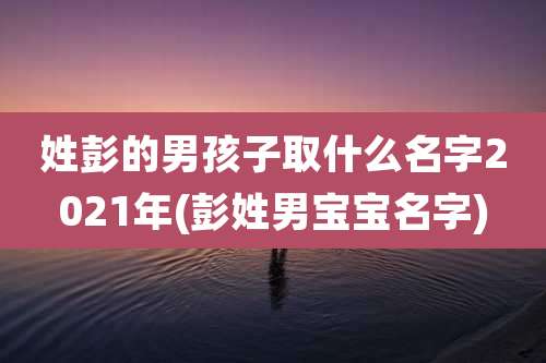 姓彭的男孩子取什么名字2021年(彭姓男宝宝名字)