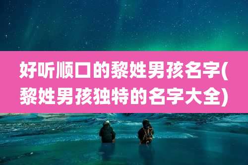 好听顺口的黎姓男孩名字(黎姓男孩独特的名字大全)