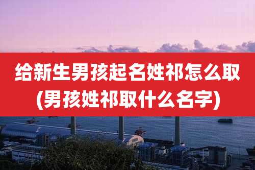 给新生男孩起名姓祁怎么取(男孩姓祁取什么名字)