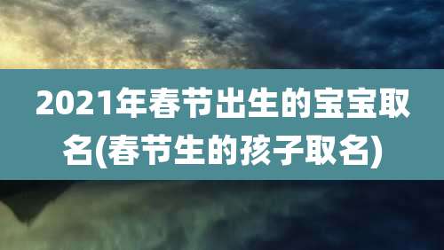 2021年春节出生的宝宝取名(春节生的孩子取名)