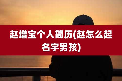 赵增宝个人简历(赵怎么起名字男孩)