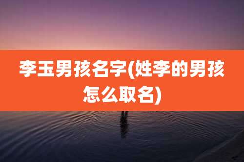 李玉男孩名字(姓李的男孩怎么取名)
