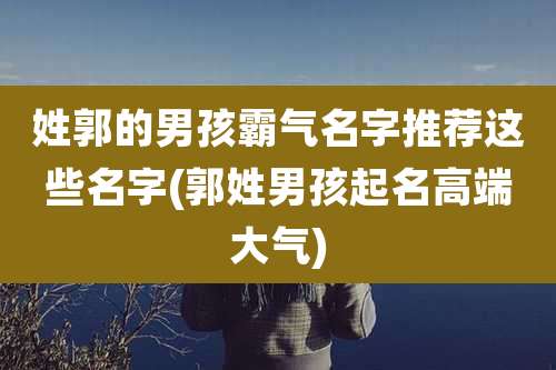 姓郭的男孩霸气名字推荐这些名字(郭姓男孩起名高端大气)