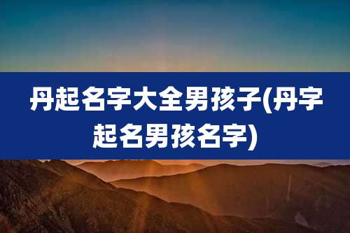 丹起名字大全男孩子(丹字起名男孩名字)